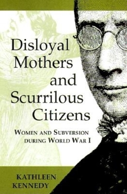Disloyal Mothers and Scurrilous Citizens: Women and Subversion During World War I by Kathleen Kennedy
