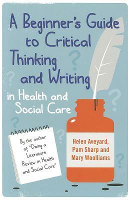 A Beginner's Guide to Critical Thinking and Writing in Health and Social Care by Mary Woolliams, Helen Aveyard, Pam Sharp