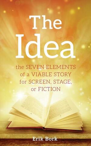 The Idea: The Seven Elements of a Viable Story for Screen, Stage or Fiction by Erik Bork