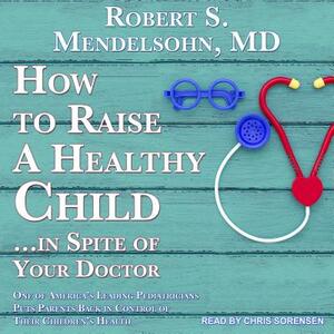How to Raise a Healthy Child...in Spite of Your Doctor: One of America's Leading Pediatricians Puts Parents Back in Control of Their Children's Health by Robert S. Mendelsohn