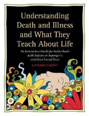 Understanding Death and Illness and What They Teach about Life: An Interactive Guide for Individuals with Autism or Asperger's and Their Loved Ones by Catherine Faherty