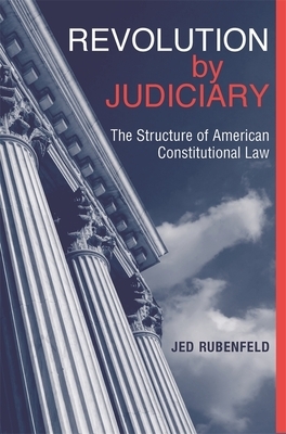 Revolution by Judiciary: The Structure of American Constitutional Law by Jed Rubenfeld