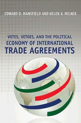 Votes, Vetoes, and the Political Economy of International Trade Agreements by Helen V. Milner, Edward D. Mansfield