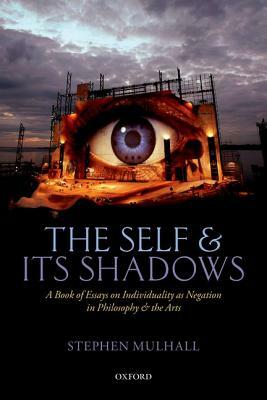 The Self and Its Shadows: A Book of Essays on Individuality as Negation in Philosophy and the Arts by Stephen Mulhall