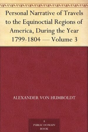 Personal Narrative of Travels to the Equinoctial Regions of America, During the Year 1799-1804 Volume 3 by Alexander von Humboldt