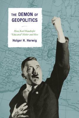 The Demon of Geopolitics: How Karl Haushofer "Educated" Hitler and Hess by Holger H. Herwig