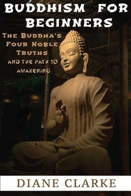 Buddhism For Beginners: The Buddha's Four Noble Truths And The Eightfold Path To Enlightenment by Diane Clarke