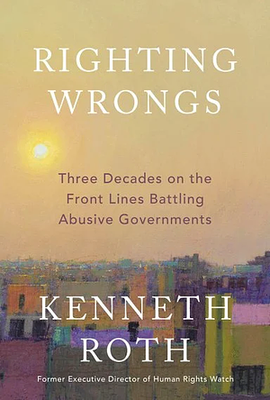 Righting Wrongs: Three Decades on the Front Lines Battling Abusive Governments by Kenneth Roth