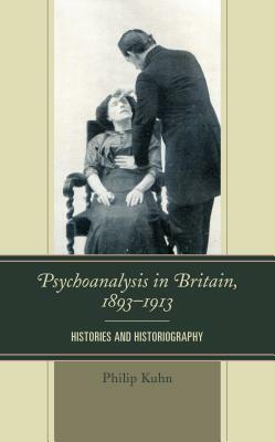 Psychoanalysis in Britain, 1893-1913: Histories and Historiography by Philip Kuhn