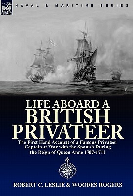 Life Aboard a British Privateer: The First Hand Account of a Famous Privateer Captain at War with the Spanish During the Reign of Queen Anne 1707-1711 by Robert C. Leslie, Woodes Rogers