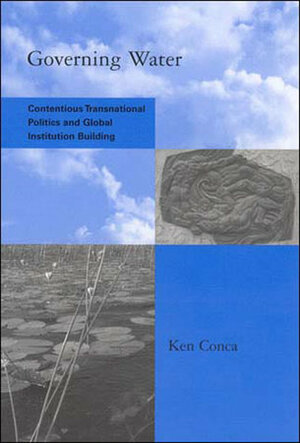 Governing Water: Contentious Transnational Politics and Global Institution Building by Ken Conca