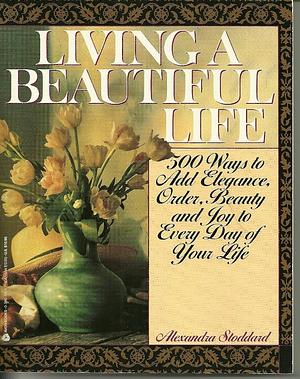 Living a Beautiful Life: 500 Ways to Add Elegance, Order, Beauty and Joy to Every Day of Your Life by Alexandra Stoddard