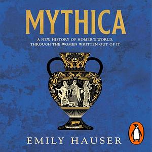 Mythica: A New History of Homer's World, Through the Women Written Out of It by Emily Hauser