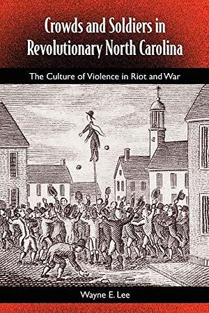 Crowds and Soldiers in Revolutionary North Carolina: The Culture of Violence in Riot and War by Wayne E. Lee