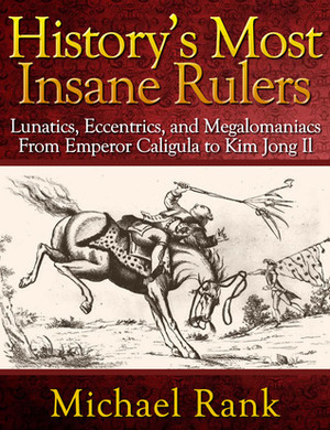 History's Most Insane Rulers: Lunatics, Eccentrics, and Megalomaniacs From Emperor Caligula to Kim Jong Il by Michael Rank