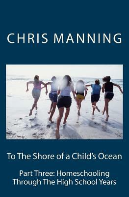 To The Shore of a Child's Ocean: Part Three: Homeschooling Through The High School Years by Chris Manning