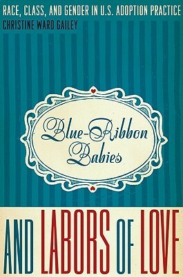 Blue-Ribbon Babies and Labors of Love: Race, Class, and Gender in U.S. Adoption Practice by Christine Ward Gailey