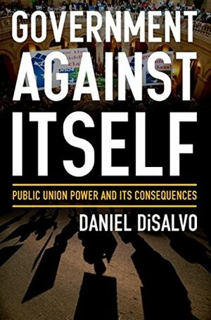 Government against Itself: Public Union Power and Its Consequences by Daniel DiSalvo