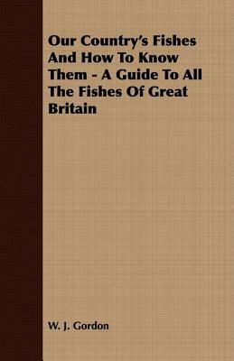 Our Country's Fishes and How to Know Them - A Guide to All the Fishes of Great Britain by W. J. Gordon