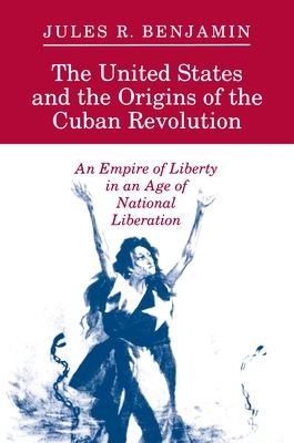 The United States and the Origins of the Cuban Revolution: An Empire of Liberty in an Age of National Liberation by Jules R. Benjamin