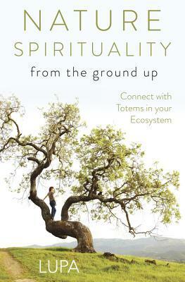 Nature Spirituality from the Ground Up: Connect with Totems in Your Ecosystem by Lupa
