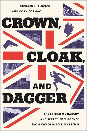 Crown, Cloak, and Dagger: The British Monarchy and Secret Intelligence from Victoria to Elizabeth II by Rory Cormac, Richard J. Aldrich