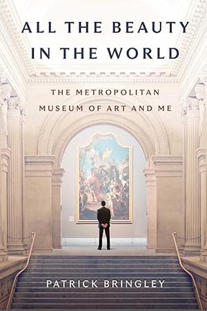 All The Beauty in the World: The Metropolitan Museum of Art and Me by Patrick Bringley