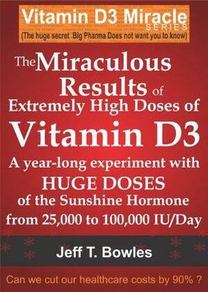 The Miraculous Results of Extremely High Doses of Vitamin D3: A year-long Experiment With Huge Doses of the Sunshine Hormone From 25,000 to 100,000 IU/Day by Jeff T. Bowles