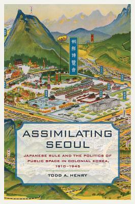 Assimilating Seoul, Volume 12: Japanese Rule and the Politics of Public Space in Colonial Korea, 1910-1945 by Todd A. Henry
