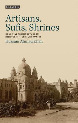 Artisans, Sufis, Shrines: Colonial Architecture in Nineteenth-Century Punjab by Hussain Ahmad Khan