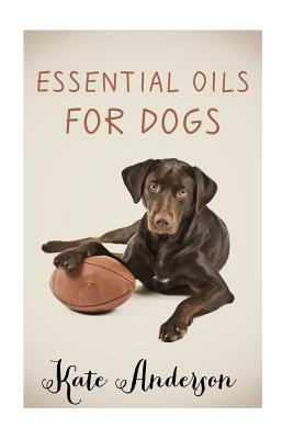 Essential Oils For Dogs: The Complete Guide To Using Essential Oils For Dogs by Kate Anderson