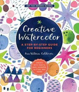 Creative Watercolor: A Step-by-Step Guide for Beginners--Create with Paints, Inks, Markers, Glitter, and More! by Ana Victoria Calderón