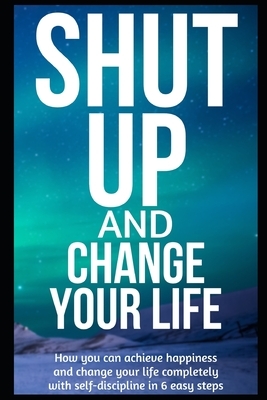 Shut Up and Change Your Life: How you can achieve happiness and change your life completely with self-discipline in 6 easy steps by Michael John