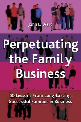 Perpetuating the Family Business: 50 Lessons Learned from Long Lasting, Successful Families in Business by J. Ward
