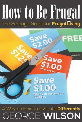 How to Be Frugal: The Scrooge Guide for Frugal Living: A Way on How to Live Life Differently by George Wilson