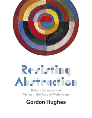 Resisting Abstraction: Robert Delaunay and Vision in the Face of Modernism by Gordon Hughes