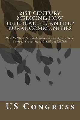 21st Century Medicine: HOW TELEHEALTH CAN HELP RURAL COMMUNITIES: HEARING Before Subcommitees on Agriculture, Energy, Trade, Health and Techn by Us Congress