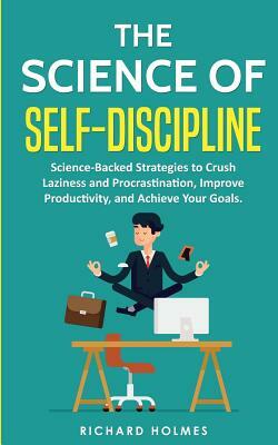 The Science of Self Discipline: Science-Backed Strategies to Crush Laziness and Procrastination, Improve Productivity, and Achieve Your Goals by Richard Holmes