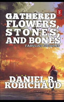 Gathered Flowers, Stones, and Bones: Fabulist Fictions by Daniel R. Robichaud