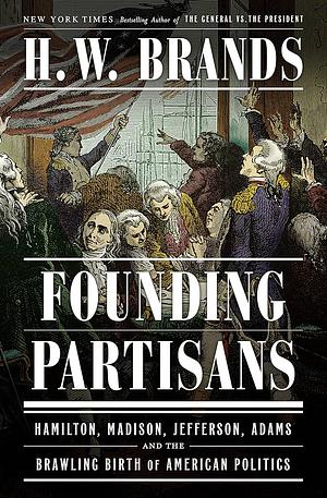 Founding Partisans: Hamilton, Madison, Jefferson, Adams and the Brawling Birth of American Politics by H.W. Brands