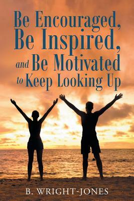 Be Encouraged, Be Inspired, and Be Motivated to Keep Looking Up by B. Wright-Jones