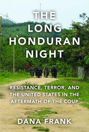 The Long Honduran Night: Resistance , Terror, and the United States in the Aftermath of the Coup by Dana Frank