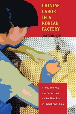 Chinese Labor in a Korean Factory: Class, Ethnicity, and Productivity on the Shop Floor in Globalizing China by Jaesok Kim