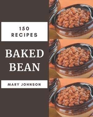 150 Baked Bean Recipes: A Baked Bean Cookbook for Your Gathering by Mary Johnson
