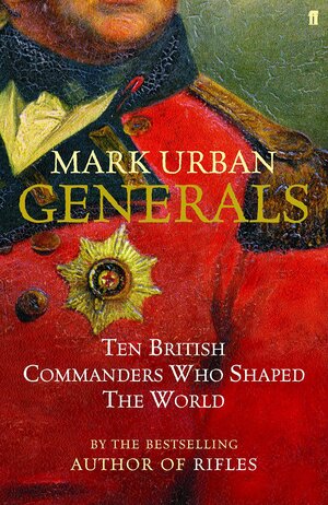 Generals: Ten British Commanders Who Shaped The World by Mark Urban
