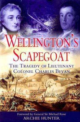 Wellington's Scapegoat: The Tragedy of Lieutenant-Colonel Charles Bevan by Archie Hunter