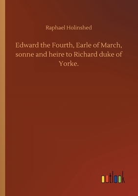 Edward the Fourth, Earle of March, sonne and heire to Richard duke of Yorke. by Raphael Holinshed