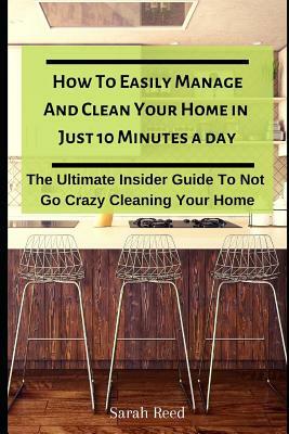 How to Easily Manage and Clean Your Home in Just Ten Minutes a Day: The Ultimate Insider Guide to Not Go Crazy Cleaning Your Home by Sarah Reed