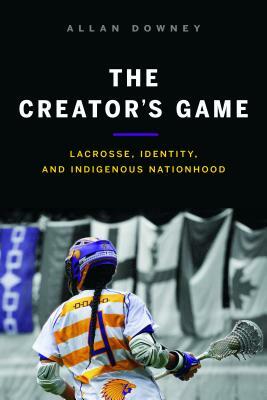 The Creator's Game: Lacrosse, Identity, and Indigenous Nationhood by Allan Downey