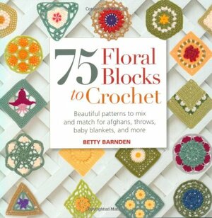 75 Floral Blocks to Crochet: Beautiful Patterns to Mix and Match for Afghans, Throws, Baby Blankets, and More by Betty Barnden